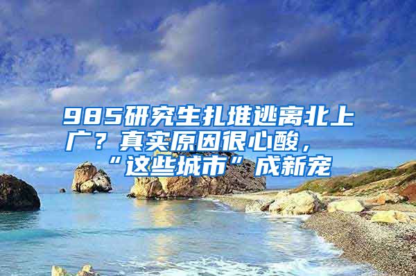 985研究生扎堆逃离北上广？真实原因很心酸，“这些城市”成新宠