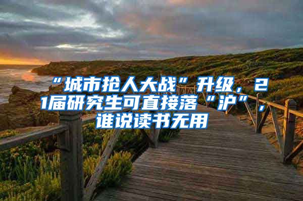 “城市抢人大战”升级，21届研究生可直接落“沪”，谁说读书无用