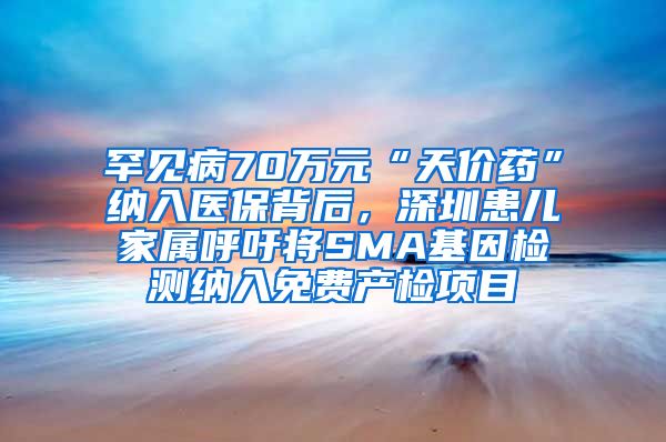 罕见病70万元“天价药”纳入医保背后，深圳患儿家属呼吁将SMA基因检测纳入免费产检项目