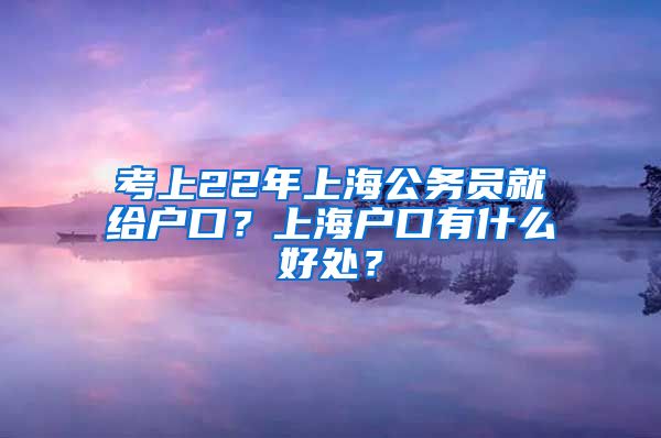 考上22年上海公务员就给户口？上海户口有什么好处？