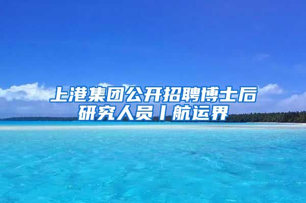 上港集团公开招聘博士后研究人员丨航运界