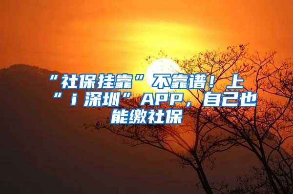 “社保挂靠”不靠谱！上“ｉ深圳”APP，自己也能缴社保