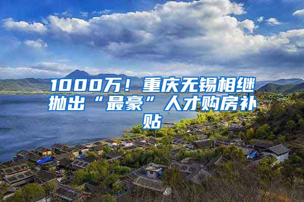 1000万！重庆无锡相继抛出“最豪”人才购房补贴