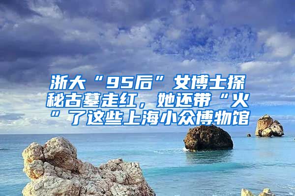 浙大“95后”女博士探秘古墓走红，她还带“火”了这些上海小众博物馆