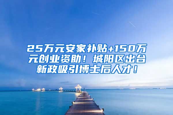 25万元安家补贴+150万元创业资助！城阳区出台新政吸引博士后人才！