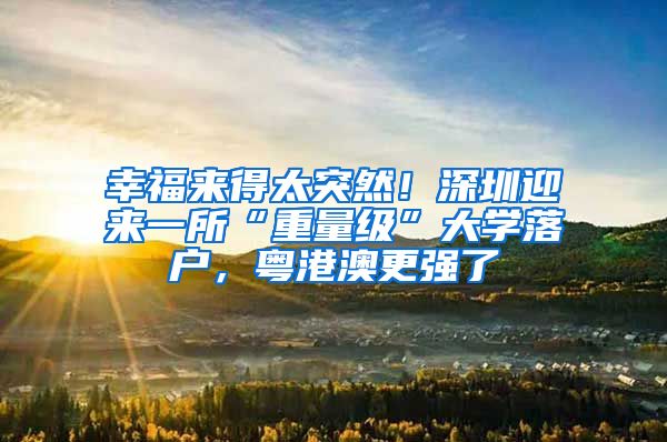 幸福来得太突然！深圳迎来一所“重量级”大学落户，粤港澳更强了