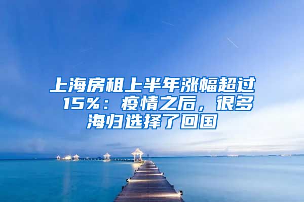 上海房租上半年涨幅超过 15%：疫情之后，很多海归选择了回国