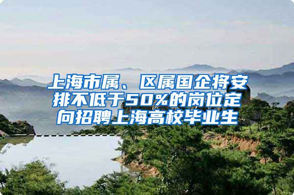 上海市属、区属国企将安排不低于50%的岗位定向招聘上海高校毕业生