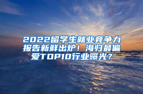 2022留学生就业竞争力报告新鲜出炉！海归最偏爱TOP10行业曝光？