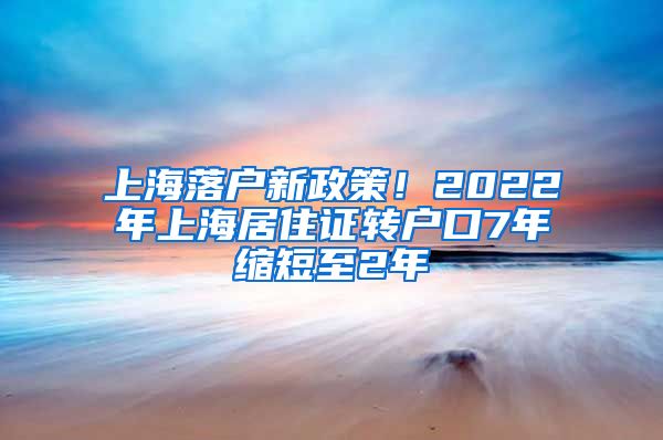 上海落户新政策！2022年上海居住证转户口7年缩短至2年