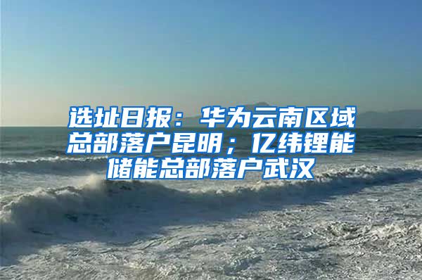 选址日报：华为云南区域总部落户昆明；亿纬锂能储能总部落户武汉