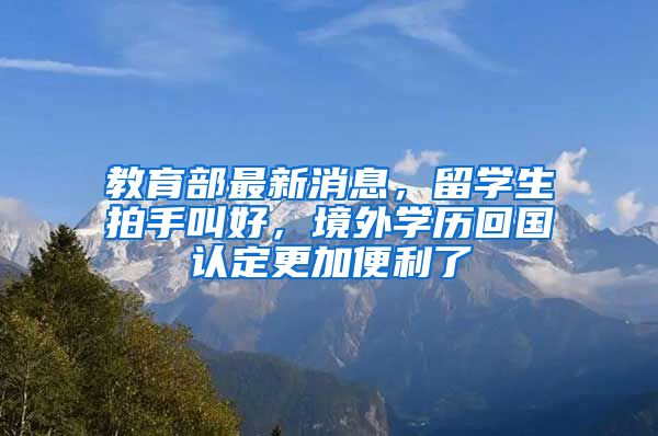 教育部最新消息，留学生拍手叫好，境外学历回国认定更加便利了