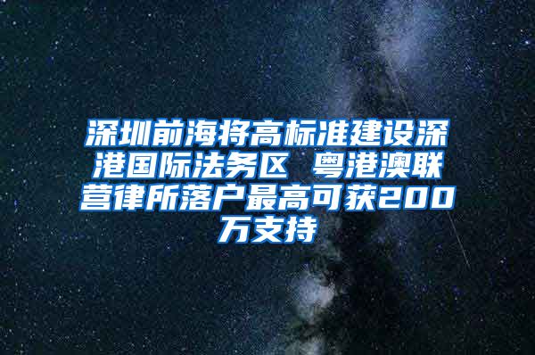 深圳前海将高标准建设深港国际法务区 粤港澳联营律所落户最高可获200万支持