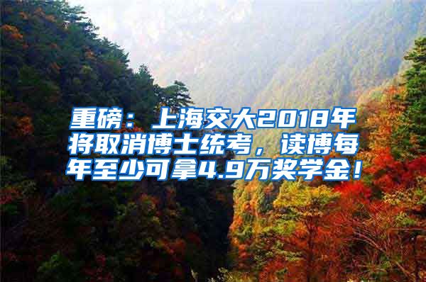 重磅：上海交大2018年将取消博士统考，读博每年至少可拿4.9万奖学金！