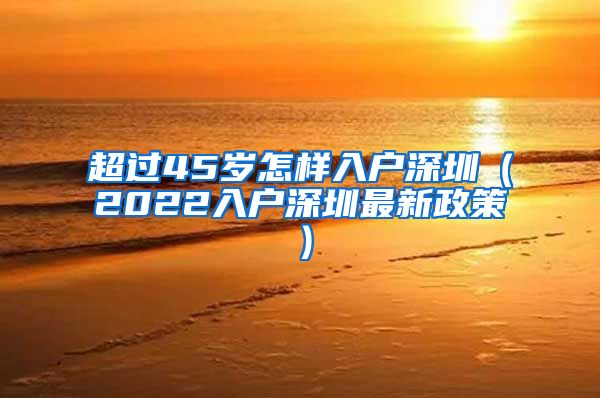 超过45岁怎样入户深圳（2022入户深圳最新政策）