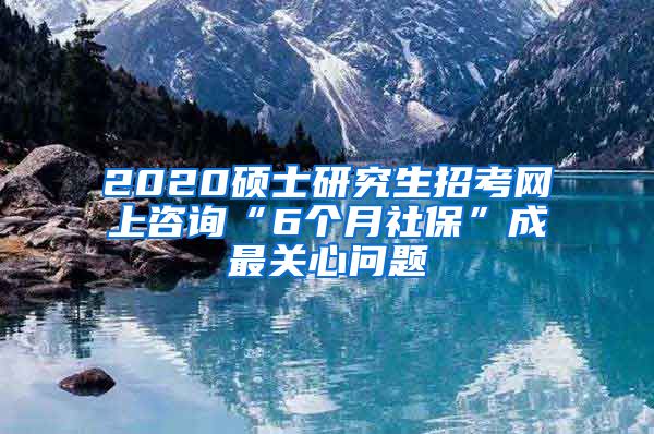 2020硕士研究生招考网上咨询“6个月社保”成最关心问题