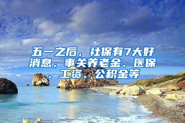 五一之后，社保有7大好消息，事关养老金、医保、工资、公积金等