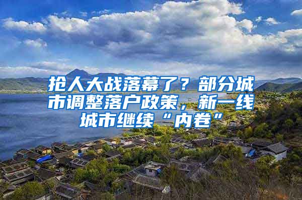 抢人大战落幕了？部分城市调整落户政策，新一线城市继续“内卷”