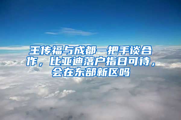 王传福与成都一把手谈合作，比亚迪落户指日可待，会在东部新区吗