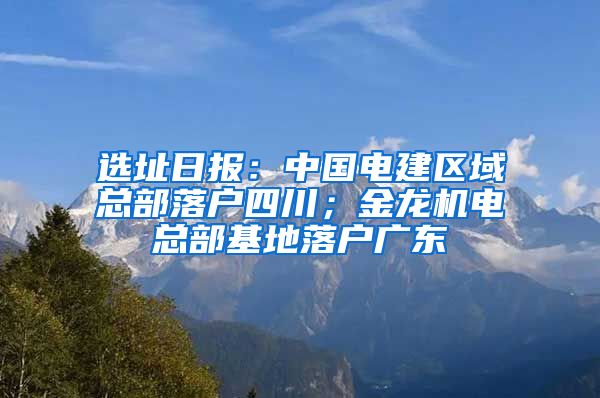 选址日报：中国电建区域总部落户四川；金龙机电总部基地落户广东