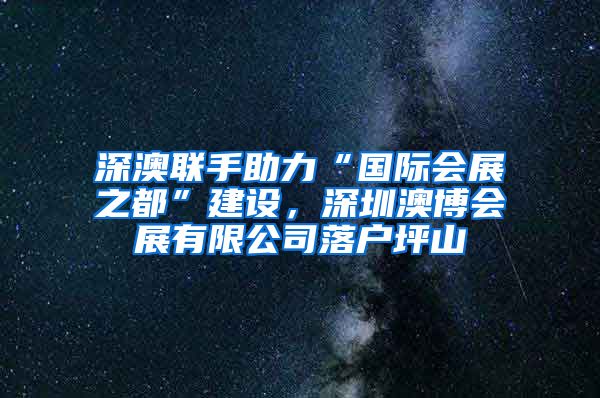 深澳联手助力“国际会展之都”建设，深圳澳博会展有限公司落户坪山