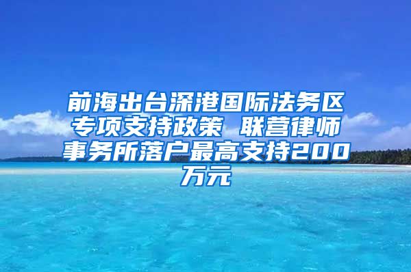 前海出台深港国际法务区专项支持政策 联营律师事务所落户最高支持200万元