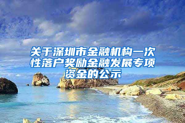 关于深圳市金融机构一次性落户奖励金融发展专项资金的公示