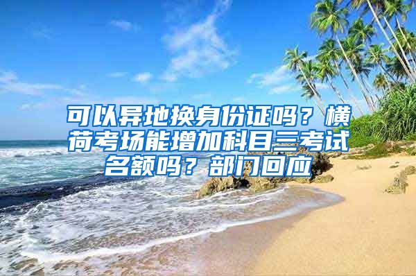 可以异地换身份证吗？横荷考场能增加科目三考试名额吗？部门回应