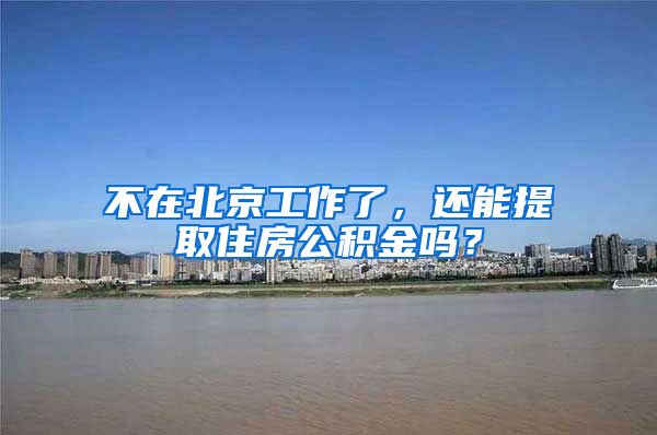 不在北京工作了，还能提取住房公积金吗？