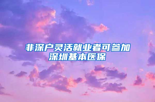 非深户灵活就业者可参加深圳基本医保