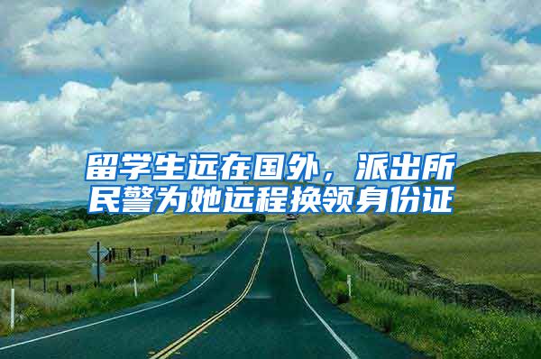 留学生远在国外，派出所民警为她远程换领身份证