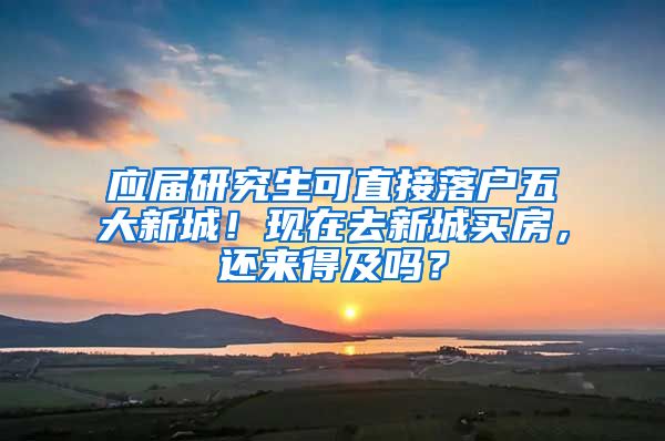 应届研究生可直接落户五大新城！现在去新城买房，还来得及吗？