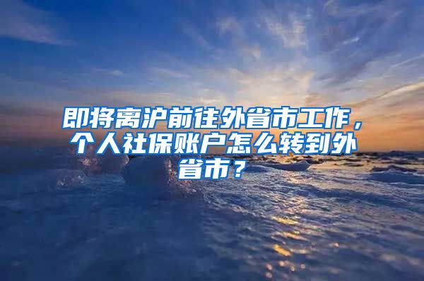 即将离沪前往外省市工作，个人社保账户怎么转到外省市？