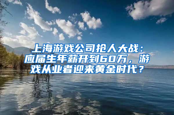 上海游戏公司抢人大战：应届生年薪开到60万，游戏从业者迎来黄金时代？