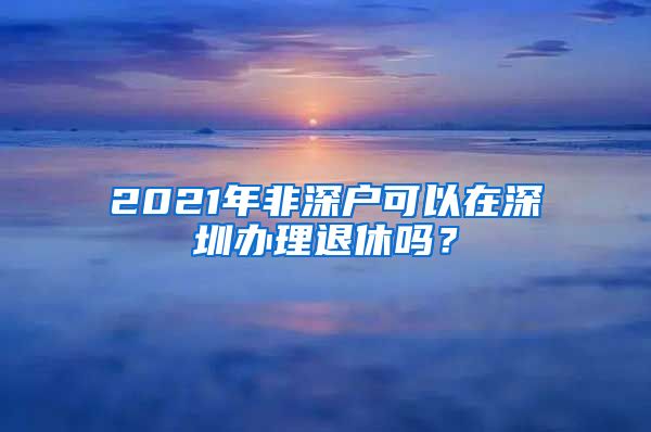 2021年非深户可以在深圳办理退休吗？