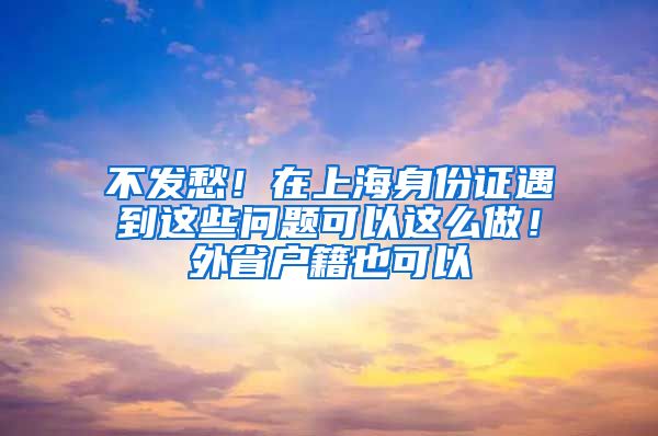 不发愁！在上海身份证遇到这些问题可以这么做！外省户籍也可以