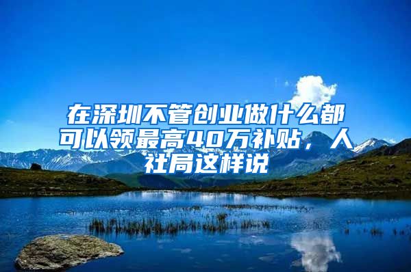 在深圳不管创业做什么都可以领最高40万补贴，人社局这样说