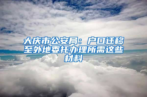 大庆市公安局：户口迁移至外地委托办理所需这些材料