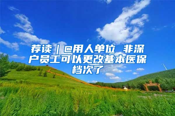 荐读｜@用人单位 非深户员工可以更改基本医保档次了