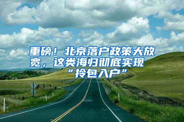 重磅！北京落户政策大放宽，这类海归彻底实现“拎包入户”