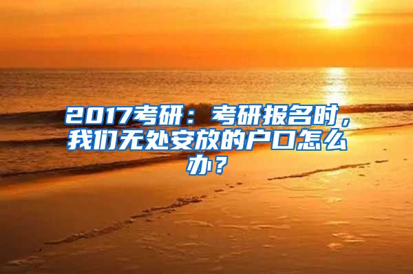 2017考研：考研报名时，我们无处安放的户口怎么办？