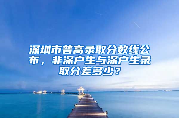 深圳市普高录取分数线公布，非深户生与深户生录取分差多少？