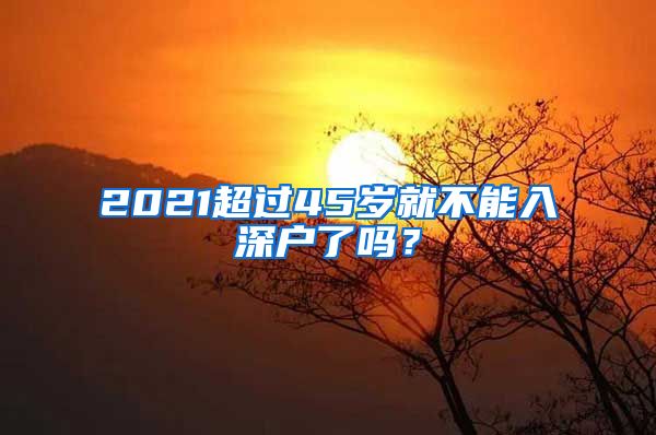 2021超过45岁就不能入深户了吗？