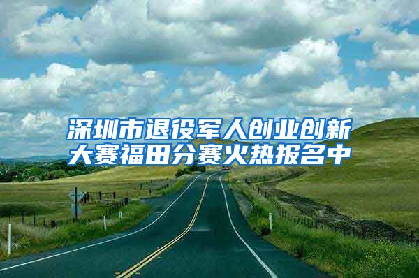 深圳市退役军人创业创新大赛福田分赛火热报名中