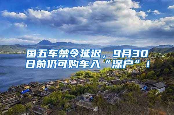 国五车禁令延迟，9月30日前仍可购车入“深户”！