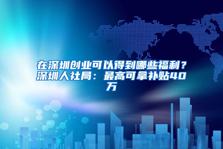 在深圳创业可以得到哪些福利？深圳人社局：最高可拿补贴40万