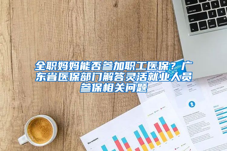 全职妈妈能否参加职工医保？广东省医保部门解答灵活就业人员参保相关问题