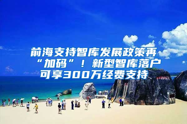 前海支持智库发展政策再“加码”！新型智库落户可享300万经费支持