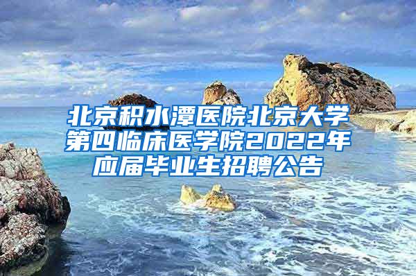 北京积水潭医院北京大学第四临床医学院2022年应届毕业生招聘公告