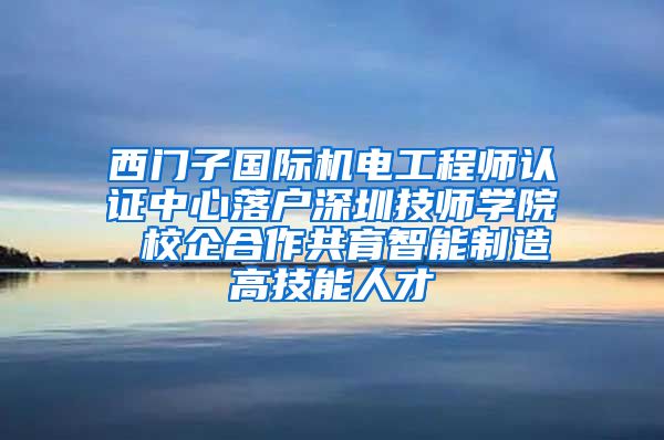 西门子国际机电工程师认证中心落户深圳技师学院 校企合作共育智能制造高技能人才